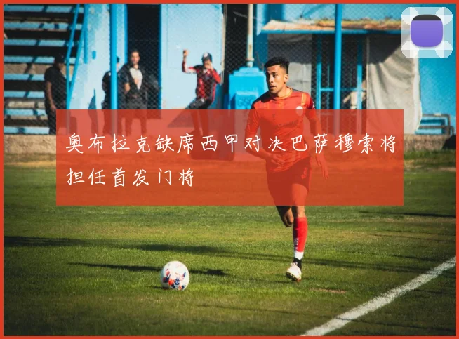 奥布拉克缺席西甲对决巴萨穆索将担任首发门将
