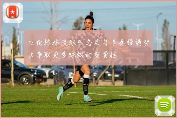 杰伦格林谈球队态度与节奏强调努力争取更多球权的重要性