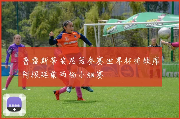普雷斯蒂安尼若参赛世界杯将缺席阿根廷前两场小组赛