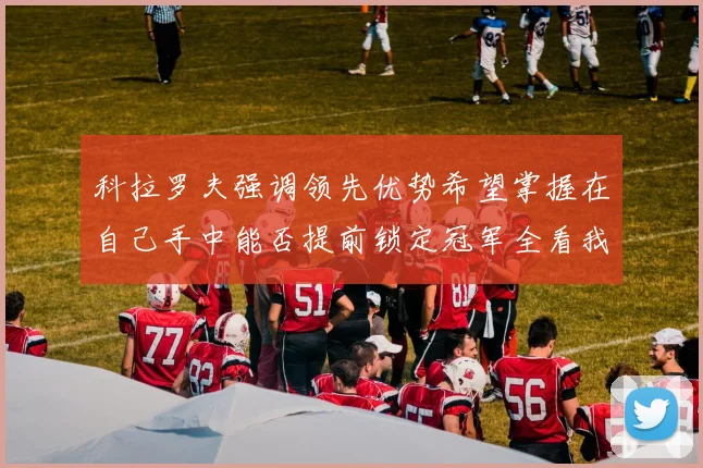 科拉罗夫强调领先优势希望掌握在自己手中能否提前锁定冠军全看我们表现