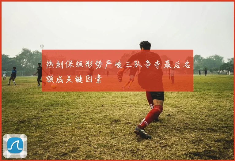 热刺保级形势严峻三队争夺最后名额成关键因素