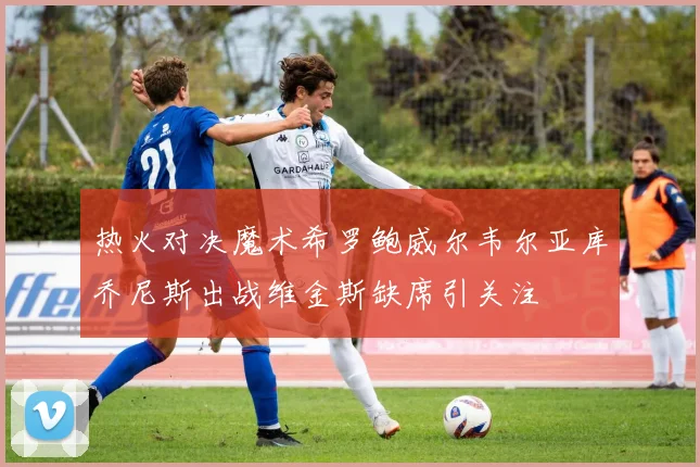 热火对决魔术希罗鲍威尔韦尔亚库乔尼斯出战维金斯缺席引关注
