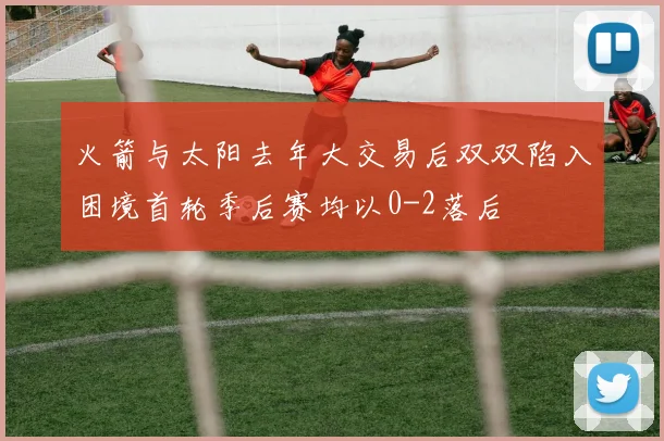 火箭与太阳去年大交易后双双陷入困境首轮季后赛均以0-2落后