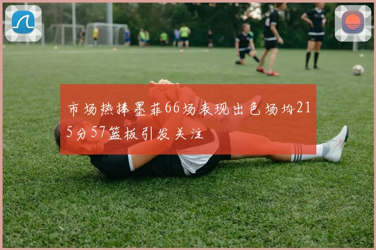 市场热捧墨菲66场表现出色场均215分57篮板引发关注