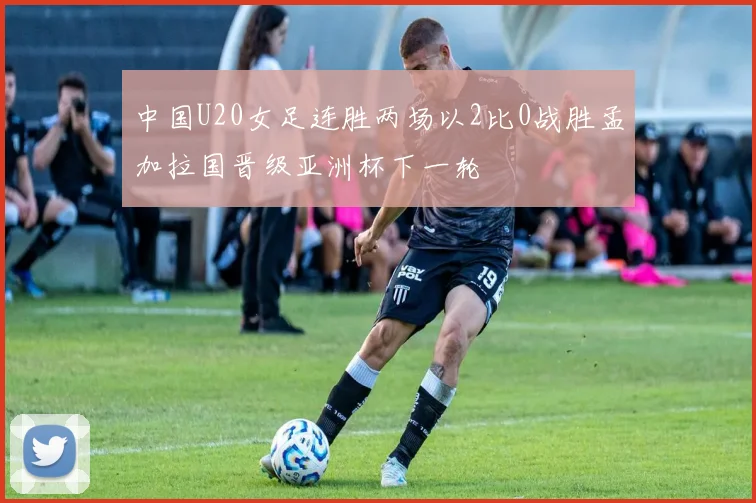 中国U20女足连胜两场以2比0战胜孟加拉国晋级亚洲杯下一轮
