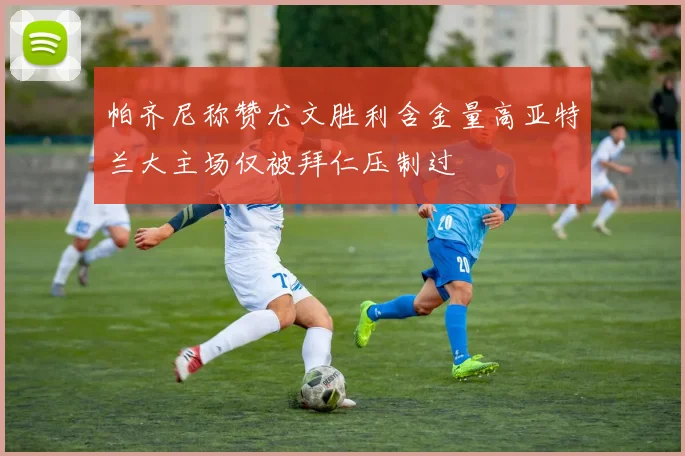 帕齐尼称赞尤文胜利含金量高亚特兰大主场仅被拜仁压制过