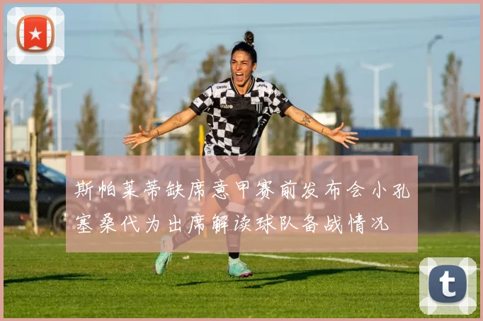 斯帕莱蒂缺席意甲赛前发布会小孔塞桑代为出席解读球队备战情况