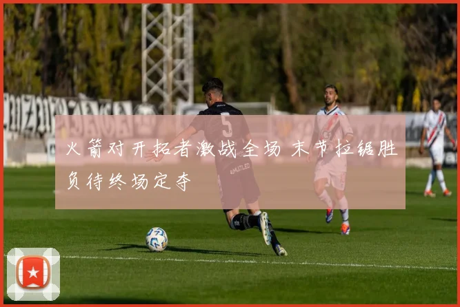 火箭对开拓者激战全场 末节拉锯胜负待终场定夺